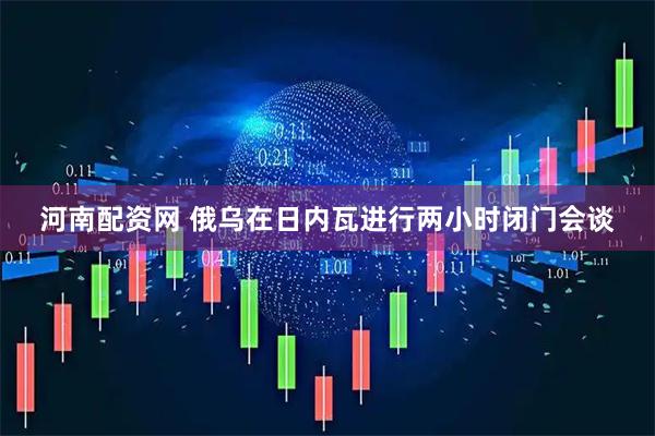 河南配资网 俄乌在日内瓦进行两小时闭门会谈