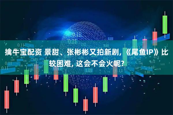 擒牛宝配资 景甜、张彬彬又拍新剧, 《尾鱼IP》比较困难, 这会不会火呢?