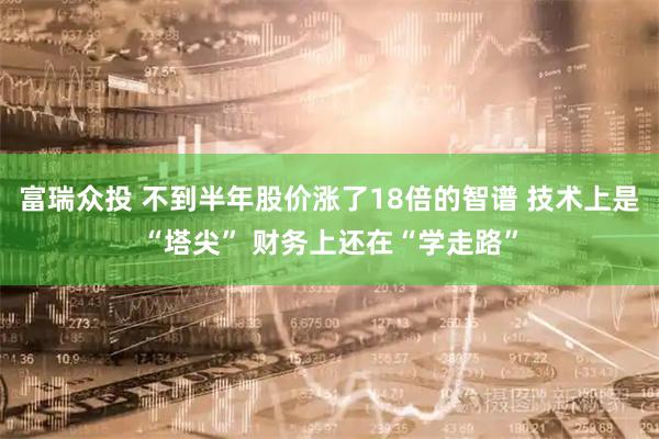 富瑞众投 不到半年股价涨了18倍的智谱 技术上是“塔尖” 财务上还在“学走路”