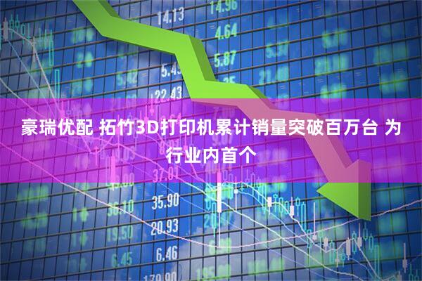 豪瑞优配 拓竹3D打印机累计销量突破百万台 为行业内首个