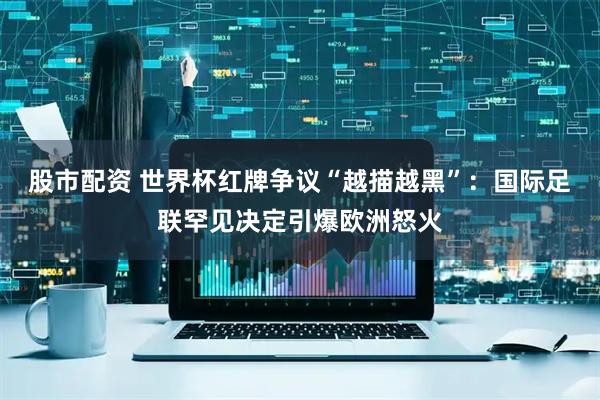 股市配资 世界杯红牌争议“越描越黑”：国际足联罕见决定引爆欧洲怒火